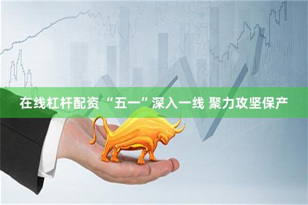 在线杠杆配资 “五一”深入一线 聚力攻坚保产