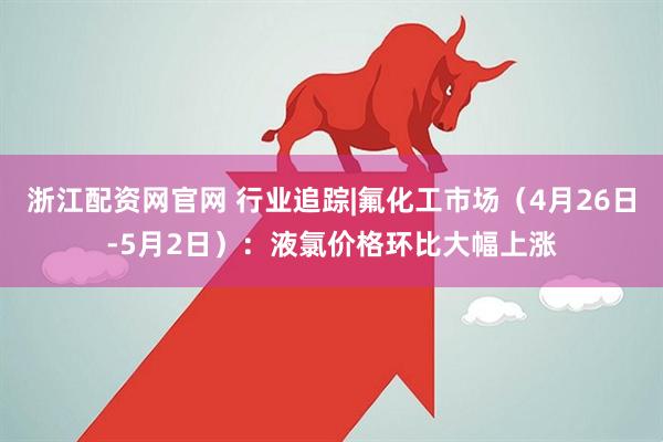 浙江配资网官网 行业追踪|氟化工市场（4月26日-5月2日）：液氯价格环比大幅上涨