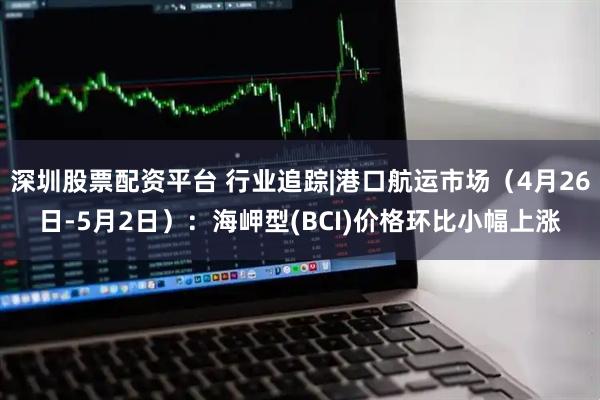 深圳股票配资平台 行业追踪|港口航运市场（4月26日-5月2日）：海岬型(BCI)价格环比小幅上涨
