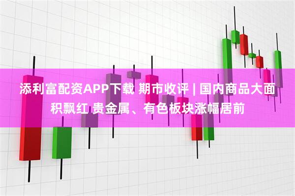 添利富配资APP下载 期市收评 | 国内商品大面积飘红 贵金属、有色板块涨幅居前