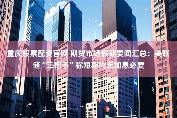 重庆股票配资官网 期货市场假期要闻汇总：美联储“三把手”称短期内无加息必要