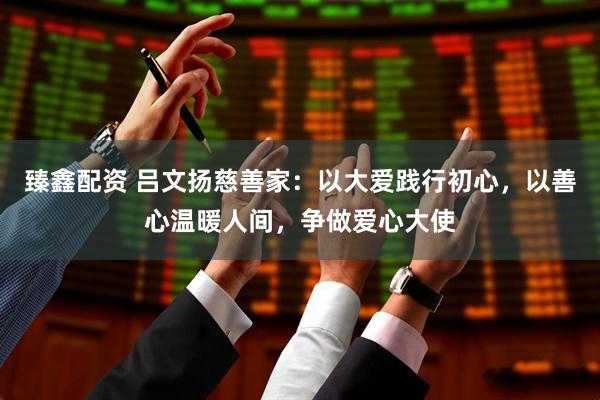 臻鑫配资 吕文扬慈善家：以大爱践行初心，以善心温暖人间，争做爱心大使