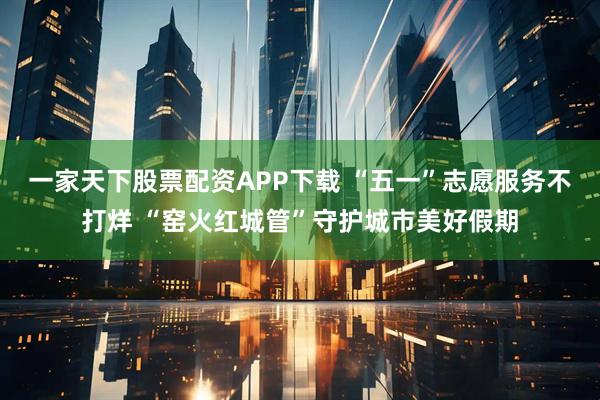 一家天下股票配资APP下载 “五一”志愿服务不打烊 “窑火红城管”守护城市美好假期