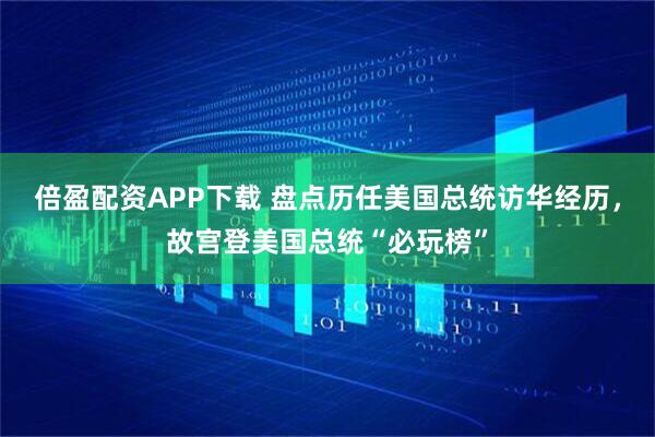 倍盈配资APP下载 盘点历任美国总统访华经历，故宫登美国总统“必玩榜”