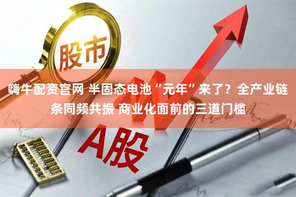 嗨牛配资官网 半固态电池“元年”来了？全产业链条同频共振 商业化面前的三道门槛