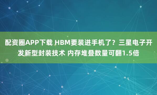 配资圈APP下载 HBM要装进手机了？三星电子开发新型封装技术 内存堆叠数量可翻1.5倍