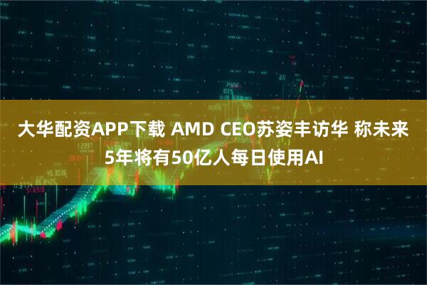 大华配资APP下载 AMD CEO苏姿丰访华 称未来5年将有50亿人每日使用AI