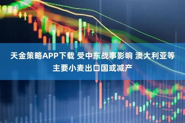 天金策略APP下载 受中东战事影响 澳大利亚等主要小麦出口国或减产